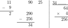 \[$ \displaystyle \left. {\begin{array}{*{20}{r}} {\begin{array}{*{20}{c}} {} & {11} \end{array}} & {\begin{array}{*{20}{c}} {} & {90} \end{array}} & {25} & {} \\ {\underline{{\begin{array}{*{20}{c}} - & 9 \end{array}}}} & {\begin{array}{*{20}{c}} {} & {} \end{array}} & {} & {} \\ {\begin{array}{*{20}{c}} {} & 2 \end{array}} & {\begin{array}{*{20}{c}} {} & {290} \end{array}} & {} & {} \\ {} & {\underline{{\begin{array}{*{20}{c}} - & {256} \end{array}}}} & {} & {} \\ {} & {\begin{array}{*{20}{c}} {} & {34} \end{array}} & {} & {} \end{array}} \right|\begin{array}{*{20}{r}} {\underline{{34\text{ }.......\ }}} \\ {\begin{array}{*{20}{c}} {} & {} \end{array}64} \\ {\underline{{\begin{array}{*{20}{c}} \times & {} \end{array}4}}} \\ {\begin{array}{*{20}{c}} {} & {} \end{array}256} \\ {} \end{array}$\]