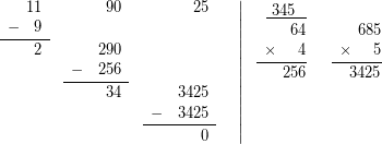 \[$ \displaystyle \left. {\begin{array}{*{20}{r}} {\begin{array}{*{20}{c}} {} & {11} \end{array}} & {\begin{array}{*{20}{c}} {} & {90} \end{array}} & {\begin{array}{*{20}{c}} {} & {25} \end{array}} & {} \\ {\underline{{\begin{array}{*{20}{c}} - & 9 \end{array}}}} & {\begin{array}{*{20}{c}} {} & {} \end{array}} & {} & {} \\ {\begin{array}{*{20}{c}} {} & 2 \end{array}} & {\begin{array}{*{20}{c}} {} & {290} \end{array}} & {} & {} \\ {} & {\underline{{\begin{array}{*{20}{c}} - & {256} \end{array}}}} & {} & {} \\ {} & {\begin{array}{*{20}{c}} {} & {34} \end{array}} & {\begin{array}{*{20}{c}} {} & {3425} \end{array}} & {} \\ {} & {} & {\underline{{\begin{array}{*{20}{c}} - & {3425} \end{array}}}} & {} \\ {} & {} & {\begin{array}{*{20}{c}} {} & 0 \end{array}} & {} \end{array}} \right|\begin{array}{*{20}{r}} {\underline{{\text{ }345\text{ }\ }}} & {} \\ {\begin{array}{*{20}{c}} {} & {} \end{array}64} & {\begin{array}{*{20}{c}} {} & {} \end{array}685} \\ {\underline{{\begin{array}{*{20}{c}} \times & {} \end{array}4}}} & {\underline{{\begin{array}{*{20}{c}} \times & {} \end{array}5}}} \\ {\begin{array}{*{20}{c}} {} & {} \end{array}256} & {\begin{array}{*{20}{c}} {} & {} \end{array}3425} \\ {} & {} \\ {} & {} \\ {} & {} \end{array}$\]