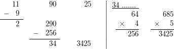 \[$\displaystyle \left. {\begin{array}{*{20}{r}} {\begin{array}{*{20}{c}} {} & {11} \end{array}} & {\begin{array}{*{20}{c}} {} & {90} \end{array}} & {\begin{array}{*{20}{c}} {} & {25} \end{array}} & {} \\ {\underline{{\begin{array}{*{20}{c}} - & 9 \end{array}}}} & {\begin{array}{*{20}{c}} {} & {} \end{array}} & {} & {} \\ {\begin{array}{*{20}{c}} {} & 2 \end{array}} & {\begin{array}{*{20}{c}} {} & {290} \end{array}} & {} & {} \\ {} & {\underline{{\begin{array}{*{20}{c}} - & {256} \end{array}}}} & {} & {} \\ {} & {\begin{array}{*{20}{c}} {} & {34} \end{array}} & {\begin{array}{*{20}{c}} {} & {3425} \end{array}} & {} \end{array}} \right|\begin{array}{*{20}{r}} {\underline{{34\text{ }.......\ }}} & {} \\ {\begin{array}{*{20}{c}} {} & {} \end{array}64} & {\begin{array}{*{20}{c}} {} & {} \end{array}685} \\ {\underline{{\begin{array}{*{20}{c}} \times & {} \end{array}4}}} & {\underline{{\begin{array}{*{20}{c}} \times & {} \end{array}5}}} \\ {\begin{array}{*{20}{c}} {} & {} \end{array}256} & {\begin{array}{*{20}{c}} {} & {} \end{array}3425} \\ {} & {} \end{array}$\]