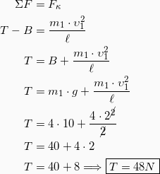 \begin{equation*} \begin{split} ΣF &= F_κ\\ T - B &= \frac{m_1 \cdot υ_1^2}{\ell}\\ T &=B+\frac{m_1 \cdot υ_1^2}{\ell}\\ T &= m_1\cdot g + \frac{m_1 \cdot υ_1^2}{\ell}\\ T &= 4\cdot 10 + \frac{4 \cdot 2^{\cancel{2}}}{\cancel{2}}\\ T &= 40 + 4 \cdot 2\\ T &= 40 + 8 \Longrightarrow \boxed{T=48N} \end{split} \end{equation*}