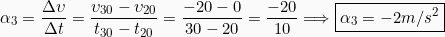 \[\alpha_3 = \frac{\Delta \upsilon}{\Delta t} = \frac{\upsilon_{30} - \upsilon_{20}}{t_{30}-t_{20}}=\frac{-20-0}{30-20} = \frac{-20}{10} \Longrightarrow \boxed{\alpha_3 = -2m/s^2}\]