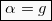 \begin{equation*}  \boxed{α = g} \end{equation*}