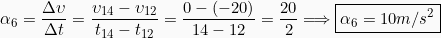 \[\alpha_6 = \frac{\Delta \upsilon}{\Delta t} = \frac{\upsilon_{14} - \upsilon_{12}}{t_{14}-t_{12}}=\frac{0-(-20)}{14-12} =\frac{20}{2}\Longrightarrow \boxed{\alpha_6 = 10m/s^2}\]