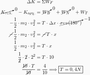 \begin{equation*} \begin{split} ΔK &= ΣW_F \\ \cancelto{0}{K_{τελ.}} - Κ_{αρχ.} &= \cancelto{0}{W_B} + \cancelto{0}{W_N} + W_T\\ -\frac{1}{2}\cdot m_2 \cdot υ_2^2 &= T\cdot Δx \cdot \cancelto{-1}{συν(180^\circ)}\\ \cancel{-}\frac{1}{2}\cdot m_2 \cdot υ_2^2 &= \cancel{-} T\cdot x\\ \frac{1}{2}\cdot m_2 \cdot υ_2^2 &= T\cdot x\\ \frac{1}{\cancel{2}}\cdot \cancel{2} \cdot 2^2 &= T\cdot 10\\ \frac{\cancel{10} \cdot T}{\cancel{10}} &= \frac{4}{10} \Longrightarrow \boxed{T=0,4N} \end{split} \end{equation*}